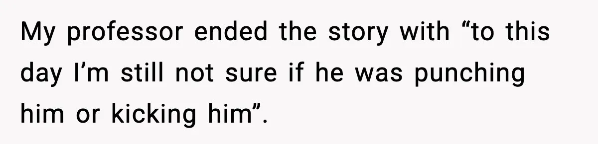 My professor ended the story with “to this day I’m still not sure if he was punching him or kicking him”.