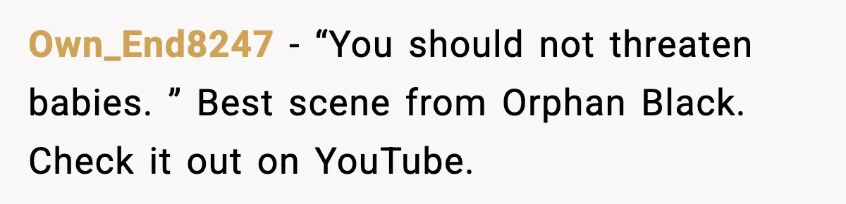 Own_End8247 − “You should not threaten babies. ” Best scene from Orphan Black. Check it out on YouTube.