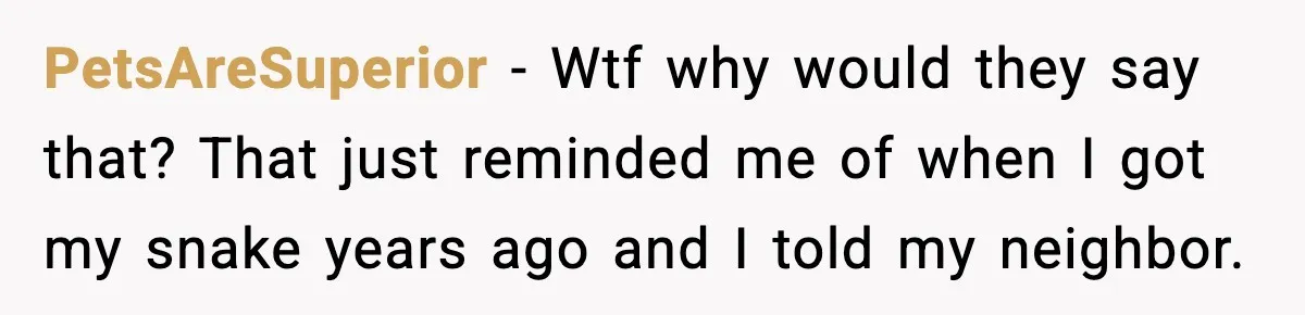 PetsAreSuperior − Wtf why would they say that? That just reminded me of when I got my snake years ago and I told my neighbor.