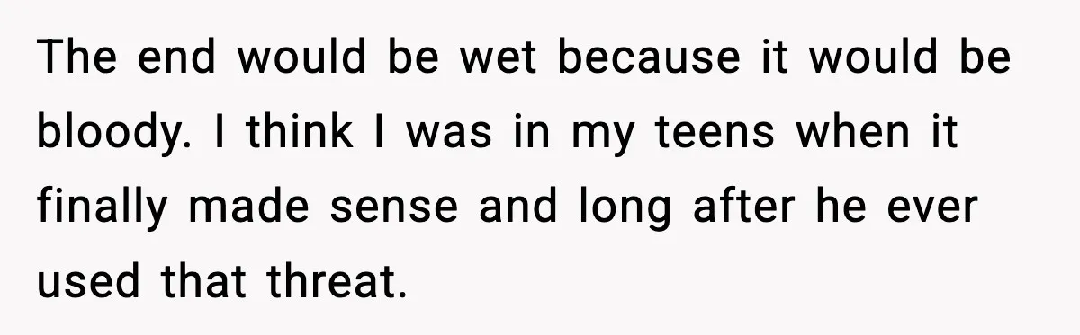The end would be wet because it would be bloody. I think I was in my teens when it finally made sense and long after he ever used that threat.