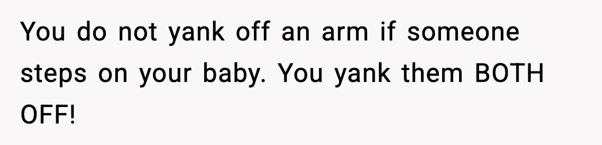 You do not yank off an arm if someone steps on your baby. You yank them BOTH OFF!