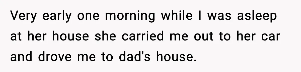 Woman Refuses To Accept Her Mother’s “Do-Over Family” After Years Of Abandonment Very early one morning while I was asleep at her house she carried me out to her car and drove me to dad's house.