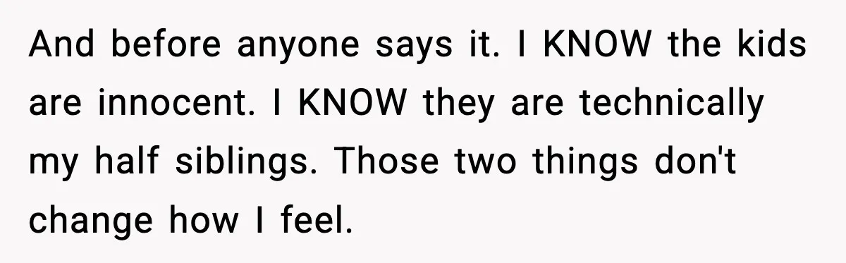 Woman Refuses To Accept Her Mother’s “Do-Over Family” After Years Of Abandonment And before anyone says it. I KNOW the kids are innocent. I KNOW they are technically my half siblings. Those two things don't change how I feel.