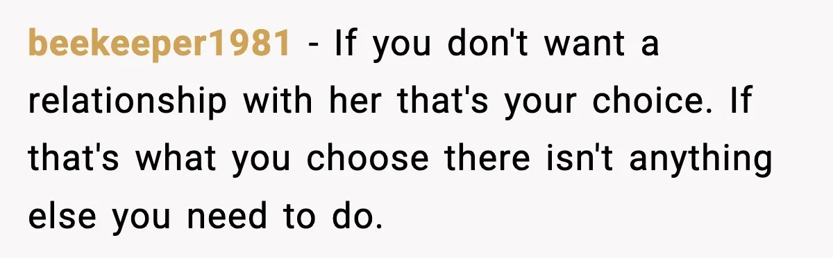 Woman Refuses To Accept Her Mother’s “Do-Over Family” After Years Of Abandonment beekeeper1981 − If you don't want a relationship with her that's your choice. If that's what you choose there isn't anything else you need to do.