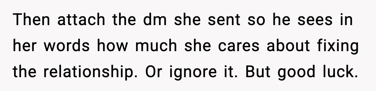 Woman Refuses To Accept Her Mother’s “Do-Over Family” After Years Of Abandonment Then attach the dm she sent so he sees in her words how much she cares about fixing the relationship. Or ignore it. But good luck.