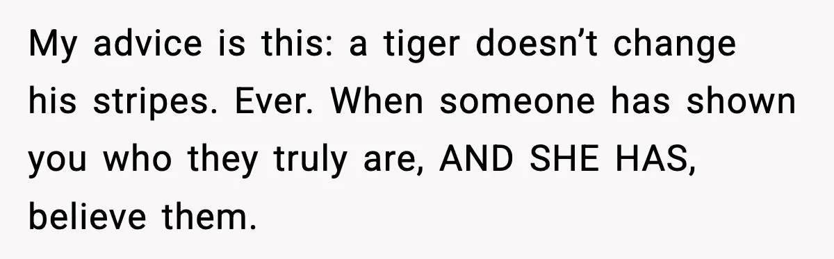 Woman Refuses To Accept Her Mother’s “Do-Over Family” After Years Of Abandonment My advice is this: a tiger doesn’t change his stripes. Ever. When someone has shown you who they truly are, AND SHE HAS, believe them.