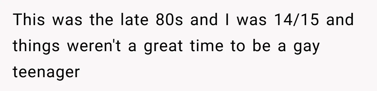 This was the late 80s and I was 14/15 and things weren't a great time to be a gay teenager