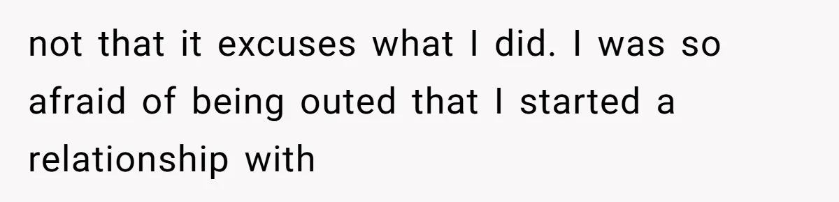 not that it excuses what I did. I was so afraid of being outed that I started a relationship with