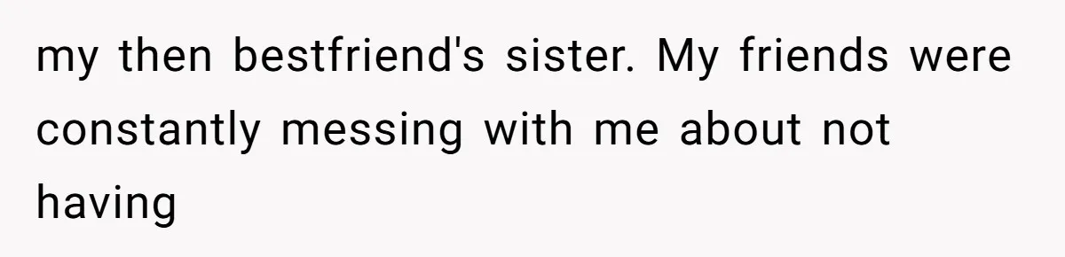 my then bestfriend's sister. My friends were constantly messing with me about not having