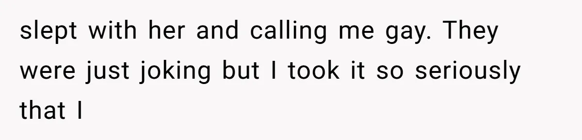 slept with her and calling me gay. They were just joking but I took it so seriously that I