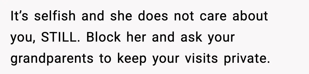 Woman Refuses To Accept Her Mother’s “Do-Over Family” After Years Of Abandonment It’s selfish and she does not care about you, STILL. Block her and ask your grandparents to keep your visits private.