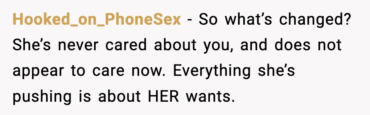 Woman Refuses To Accept Her Mother’s “Do-Over Family” After Years Of Abandonment Hooked_on_PhoneSex − So what’s changed? She’s never cared about you, and does not appear to care now. Everything she’s pushing is about HER wants.
