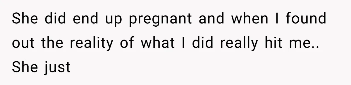 She did end up pregnant and when I found out the reality of what I did really hit me.. She just