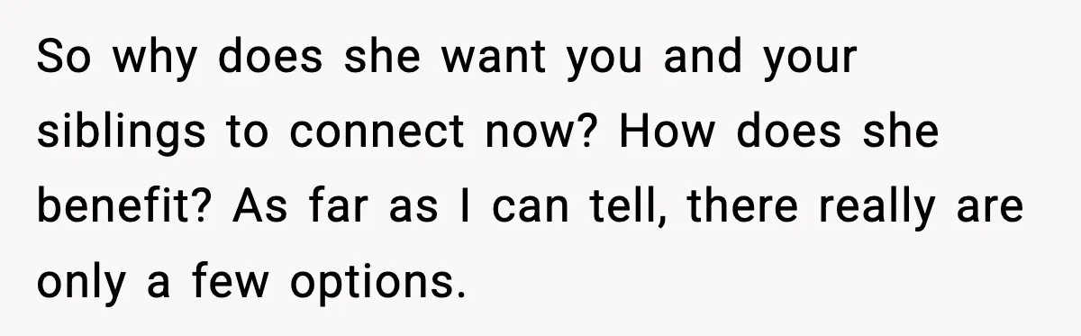 Woman Refuses To Accept Her Mother’s “Do-Over Family” After Years Of Abandonment So why does she want you and your siblings to connect now? How does she benefit? As far as I can tell, there really are only a few options.
