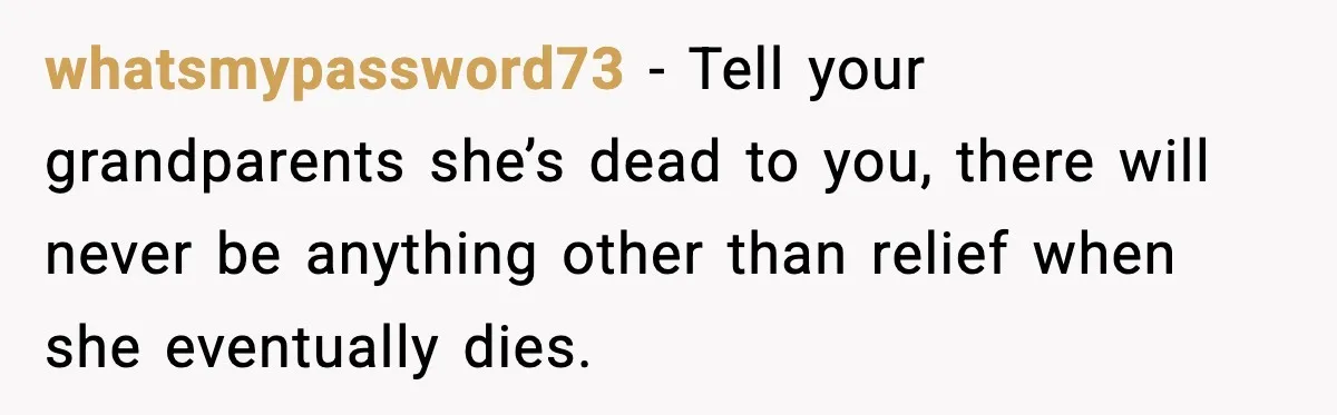 Woman Refuses To Accept Her Mother’s “Do-Over Family” After Years Of Abandonment whatsmypassword73 − Tell your grandparents she’s dead to you, there will never be anything other than relief when she eventually dies.