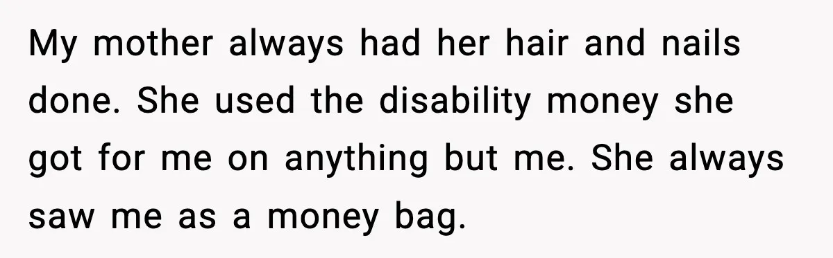 My mother always had her hair and nails done. She used the disability money she got for me on anything but me. She always saw me as a money bag.