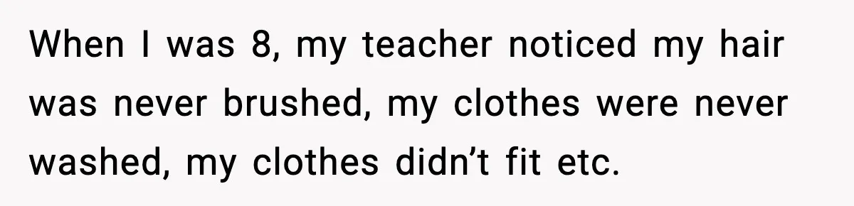 When I was 8, my teacher noticed my hair was never brushed, my clothes were never washed, my clothes didn’t fit etc.