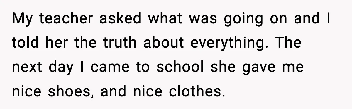 My teacher asked what was going on and I told her the truth about everything. The next day I came to school she gave me nice shoes, and nice clothes.