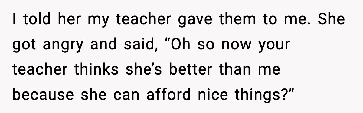 I told her my teacher gave them to me. She got angry and said, “Oh so now your teacher thinks she’s better than me because she can afford nice things?”