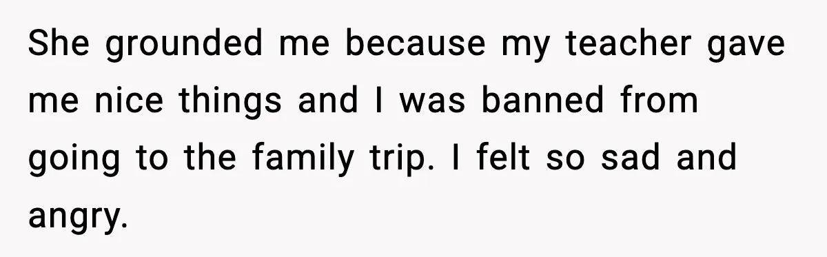 She grounded me because my teacher gave me nice things and I was banned from going to the family trip. I felt so sad and angry.