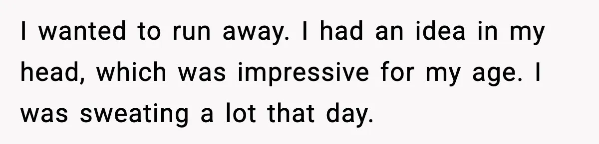I wanted to run away. I had an idea in my head, which was impressive for my age. I was sweating a lot that day.