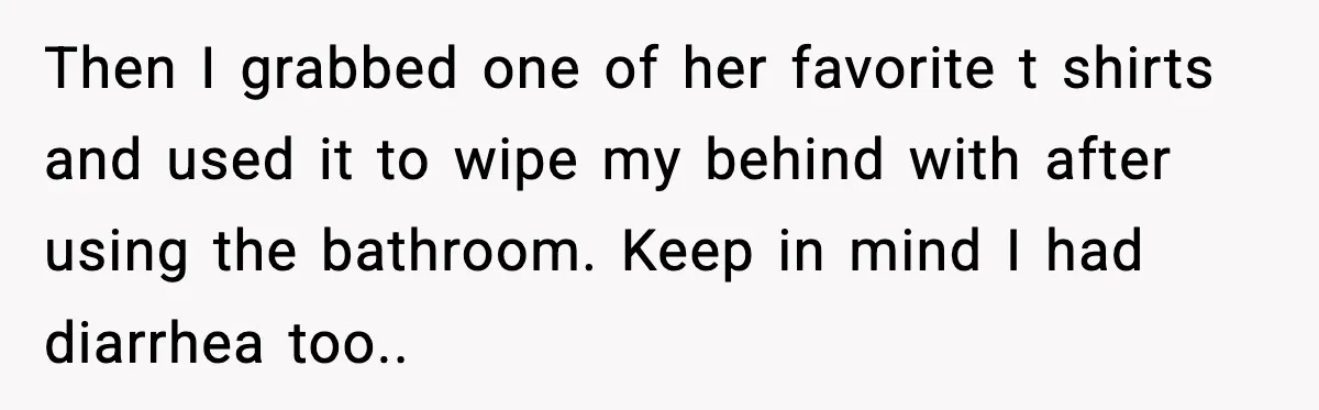 Then I grabbed one of her favorite t shirts and used it to wipe my behind with after using the bathroom. Keep in mind I had diarrhea too..