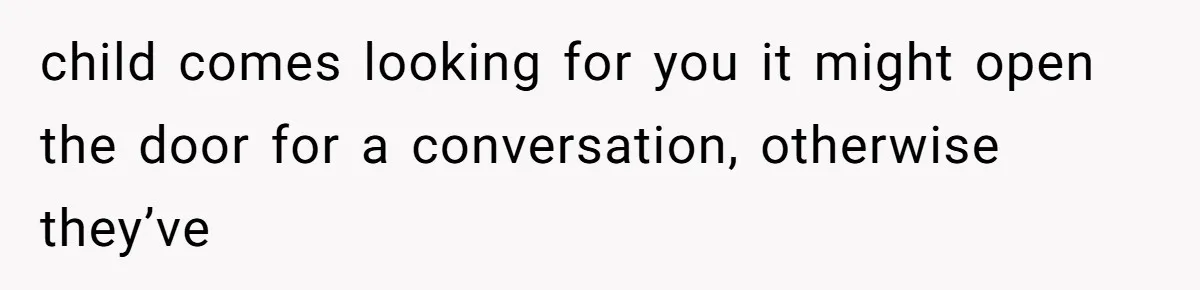 child comes looking for you it might open the door for a conversation, otherwise they’ve