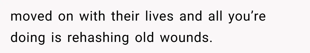 moved on with their lives and all you’re doing is rehashing old wounds.