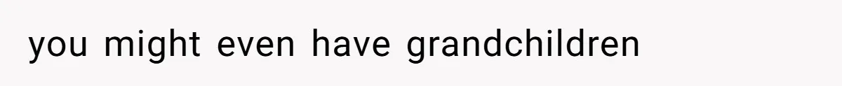 you might even have grandchildren