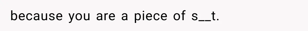 because you are a piece of s__t.