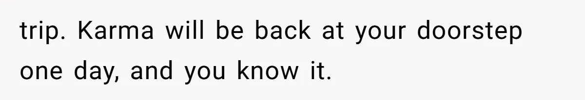 trip. Karma will be back at your doorstep one day, and you know it.