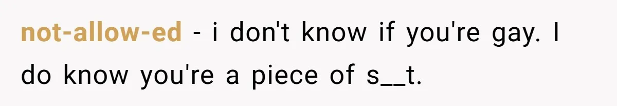 not-allow-ed − i don't know if you're gay. I do know you're a piece of s__t.