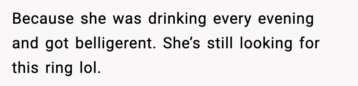 Because she was drinking every evening and got belligerent. She’s still looking for this ring lol.