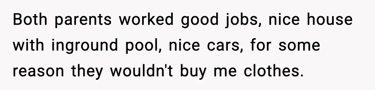 Both parents worked good jobs, nice house with inground pool, nice cars, for some reason they wouldn't buy me clothes.