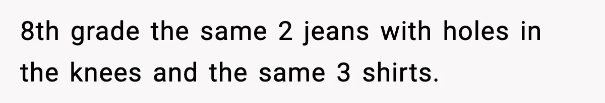 8th grade the same 2 jeans with holes in the knees and the same 3 shirts.