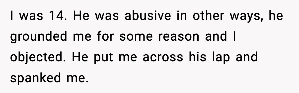 I was 14. He was abusive in other ways, he grounded me for some reason and I objected. He put me across his lap and spanked me.