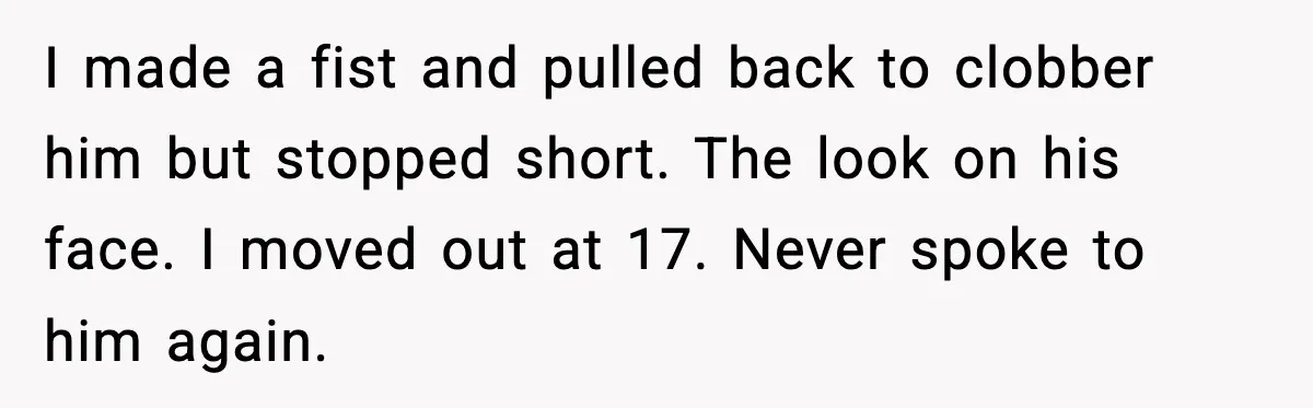 I made a fist and pulled back to clobber him but stopped short. The look on his face. I moved out at 17. Never spoke to him again.