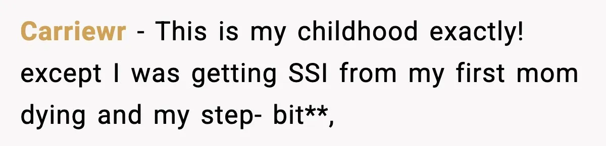 Carriewr − This is my childhood exactly! except I was getting SSI from my first mom dying and my step- bit**,