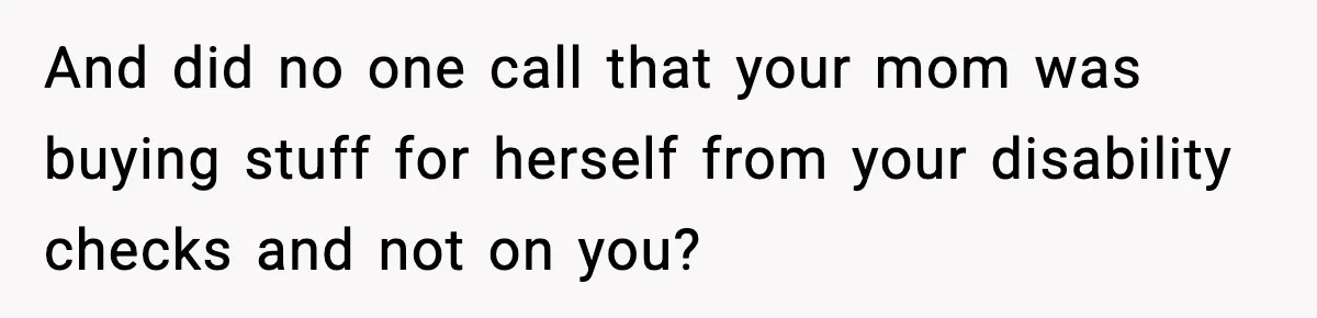 And did no one call that your mom was buying stuff for herself from your disability checks and not on you?