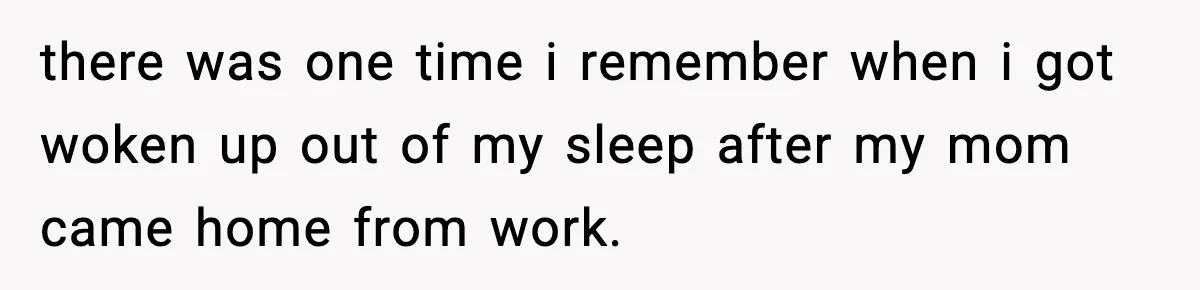 there was one time i remember when i got woken up out of my sleep after my mom came home from work.