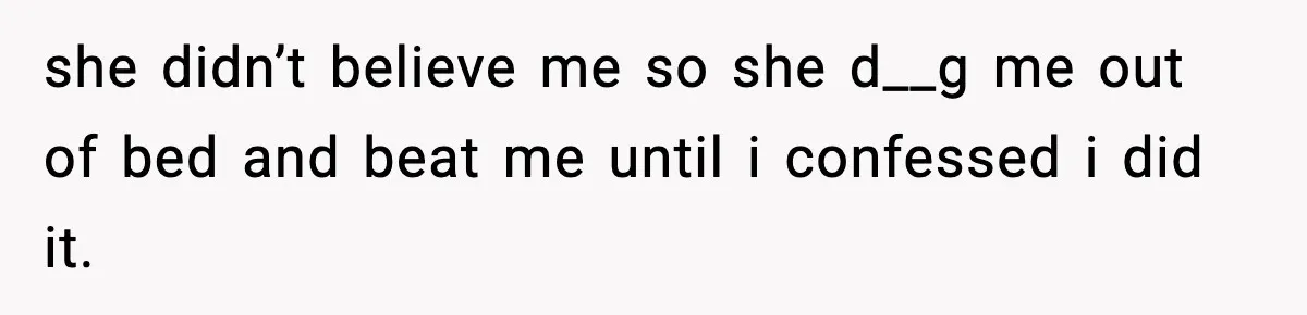 she didn’t believe me so she d__g me out of bed and beat me until i confessed i did it.