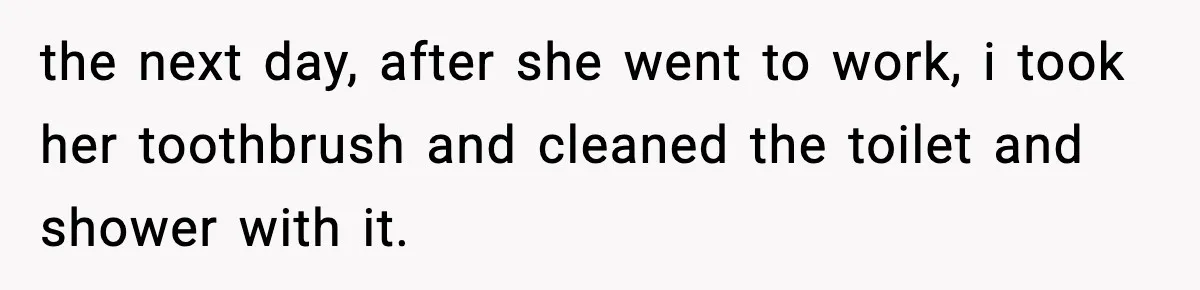 the next day, after she went to work, i took her toothbrush and cleaned the toilet and shower with it.