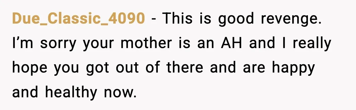 Due_Classic_4090 − This is good revenge. I’m sorry your mother is an AH and I really hope you got out of there and are happy and healthy now.