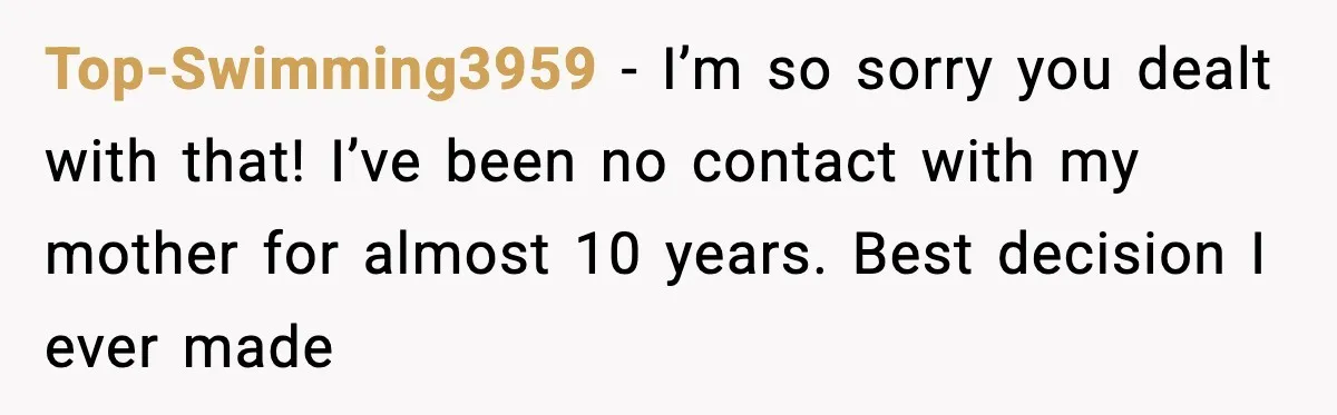 Top-Swimming3959 − I’m so sorry you dealt with that! I’ve been no contact with my mother for almost 10 years. Best decision I ever made