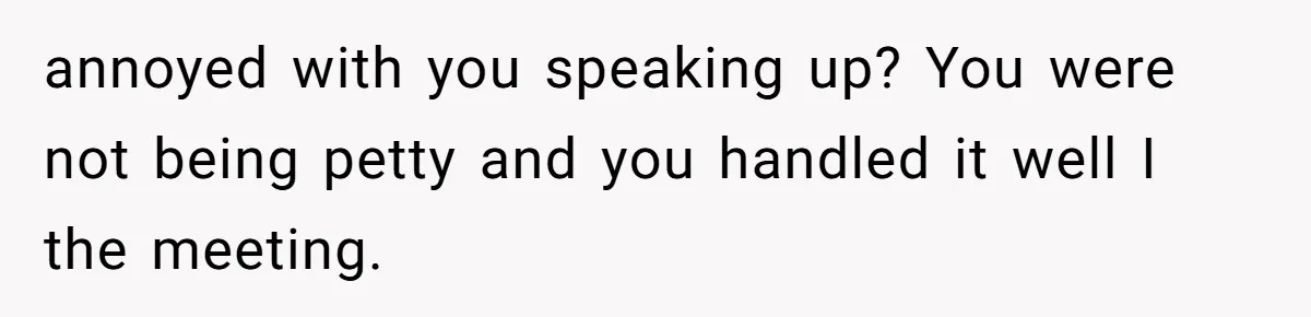 annoyed with you speaking up? You were not being petty and you handled it well I the meeting.