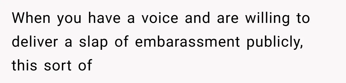 When you have a voice and are willing to deliver a slap of embarassment publicly, this sort of