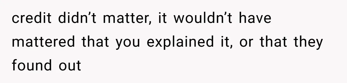 credit didn’t matter, it wouldn’t have mattered that you explained it, or that they found out