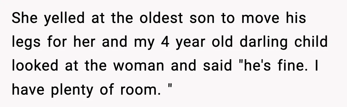 Mom Quietly Teaches Another Parent A Lesson After Seeing How She Treated Her Son She yelled at the oldest son to move his legs for her and my 4 year old darling child looked at the woman and said "he's fine. I have plenty...