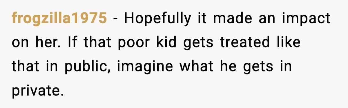 Mom Quietly Teaches Another Parent A Lesson After Seeing How She Treated Her Son frogzilla1975 − Hopefully it made an impact on her. If that poor kid gets treated like that in public, imagine what he gets in private.