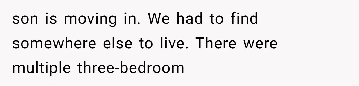 son is moving in. We had to find somewhere else to live. There were multiple three-bedroom